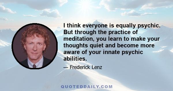 I think everyone is equally psychic. But through the practice of meditation, you learn to make your thoughts quiet and become more aware of your innate psychic abilities.