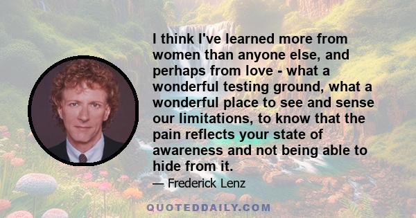 I think I've learned more from women than anyone else, and perhaps from love - what a wonderful testing ground, what a wonderful place to see and sense our limitations, to know that the pain reflects your state of