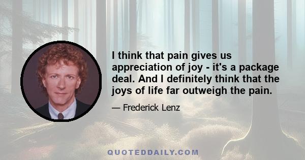 I think that pain gives us appreciation of joy - it's a package deal. And I definitely think that the joys of life far outweigh the pain.