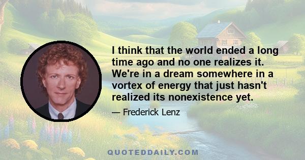 I think that the world ended a long time ago and no one realizes it. We're in a dream somewhere in a vortex of energy that just hasn't realized its nonexistence yet.