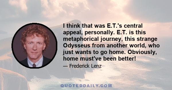 I think that was E.T.'s central appeal, personally. E.T. is this metaphorical journey, this strange Odysseus from another world, who just wants to go home. Obviously, home must've been better!