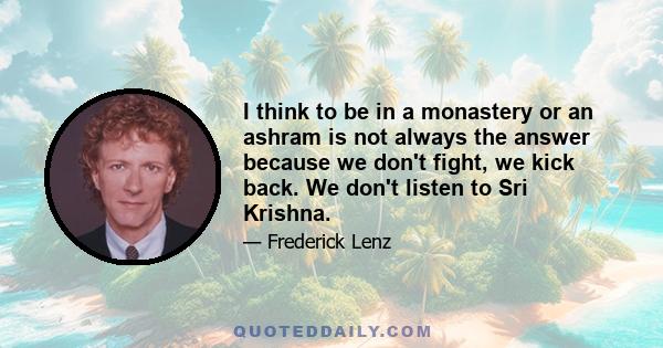 I think to be in a monastery or an ashram is not always the answer because we don't fight, we kick back. We don't listen to Sri Krishna.