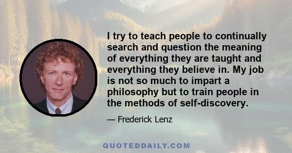 I try to teach people to continually search and question the meaning of everything they are taught and everything they believe in. My job is not so much to impart a philosophy but to train people in the methods of