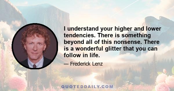 I understand your higher and lower tendencies. There is something beyond all of this nonsense. There is a wonderful glitter that you can follow in life.