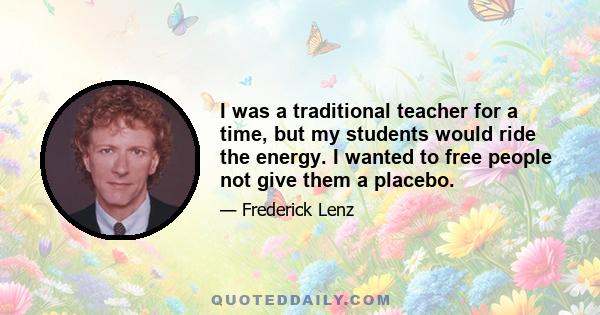 I was a traditional teacher for a time, but my students would ride the energy. I wanted to free people not give them a placebo.