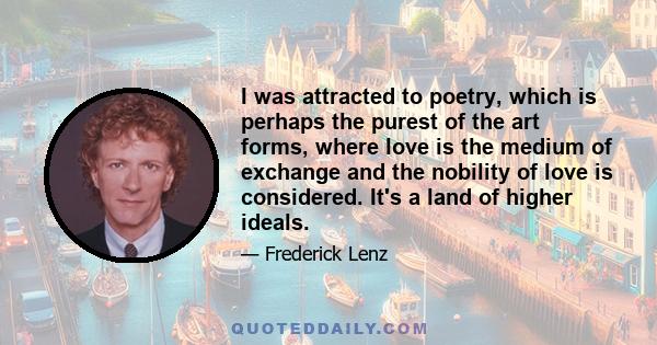 I was attracted to poetry, which is perhaps the purest of the art forms, where love is the medium of exchange and the nobility of love is considered. It's a land of higher ideals.