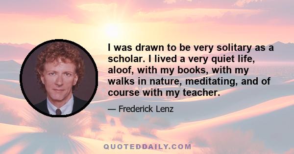 I was drawn to be very solitary as a scholar. I lived a very quiet life, aloof, with my books, with my walks in nature, meditating, and of course with my teacher.