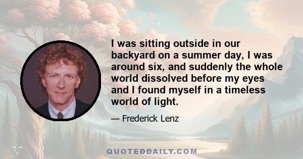 I was sitting outside in our backyard on a summer day, I was around six, and suddenly the whole world dissolved before my eyes and I found myself in a timeless world of light.