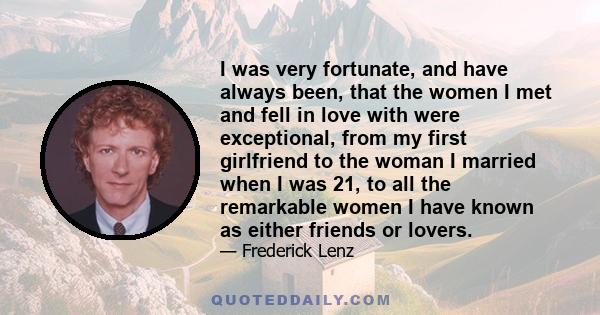 I was very fortunate, and have always been, that the women I met and fell in love with were exceptional, from my first girlfriend to the woman I married when I was 21, to all the remarkable women I have known as either