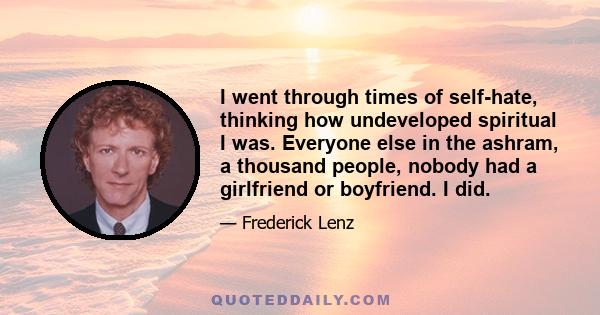 I went through times of self-hate, thinking how undeveloped spiritual I was. Everyone else in the ashram, a thousand people, nobody had a girlfriend or boyfriend. I did.