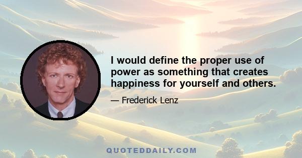 I would define the proper use of power as something that creates happiness for yourself and others.