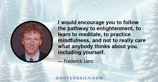 I would encourage you to follow the pathway to enlightenment, to learn to meditate, to practice mindfulness, and not to really care what anybody thinks about you, including yourself.