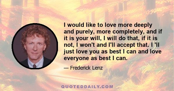 I would like to love more deeply and purely, more completely, and if it is your will, I will do that, if it is not, I won't and I'll accept that. I 'll just love you as best I can and love everyone as best I can.