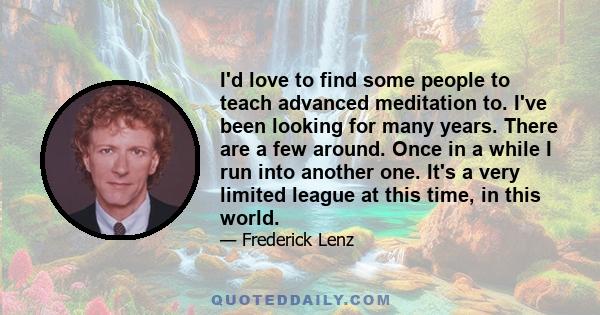 I'd love to find some people to teach advanced meditation to. I've been looking for many years. There are a few around. Once in a while I run into another one. It's a very limited league at this time, in this world.