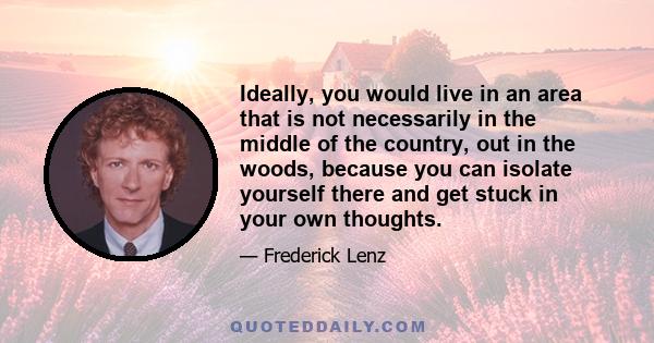 Ideally, you would live in an area that is not necessarily in the middle of the country, out in the woods, because you can isolate yourself there and get stuck in your own thoughts.