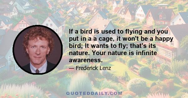 If a bird is used to flying and you put in a a cage, it won't be a happy bird; It wants to fly; that's its nature. Your nature is infinite awareness.