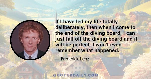 If I have led my life totally deliberately, then when I come to the end of the diving board, I can just fall off the diving board and it will be perfect. I won't even remember what happened.