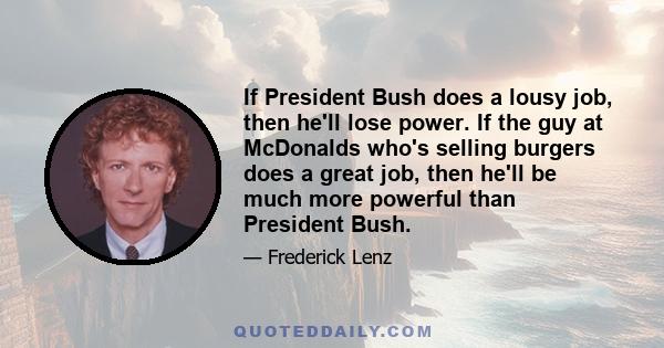 If President Bush does a lousy job, then he'll lose power. If the guy at McDonalds who's selling burgers does a great job, then he'll be much more powerful than President Bush.