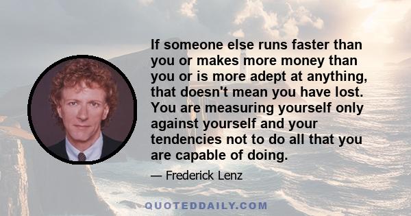 If someone else runs faster than you or makes more money than you or is more adept at anything, that doesn't mean you have lost. You are measuring yourself only against yourself and your tendencies not to do all that