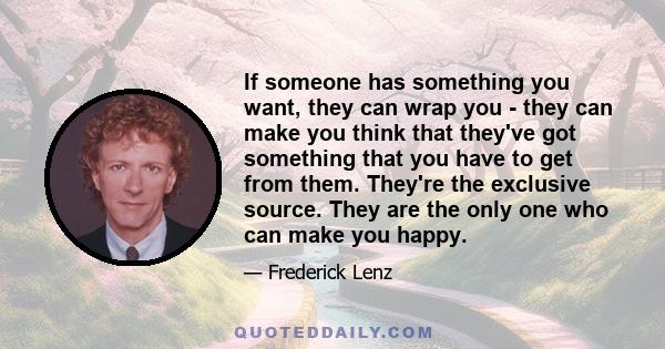 If someone has something you want, they can wrap you - they can make you think that they've got something that you have to get from them. They're the exclusive source. They are the only one who can make you happy.