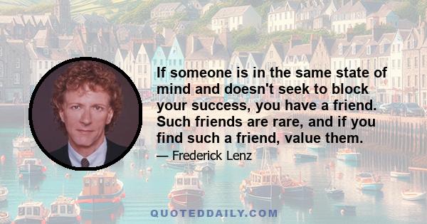 If someone is in the same state of mind and doesn't seek to block your success, you have a friend. Such friends are rare, and if you find such a friend, value them.