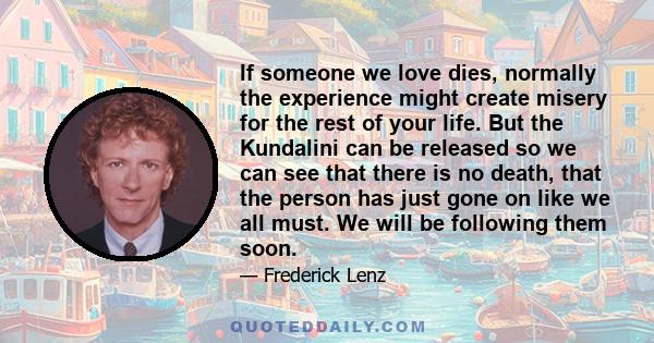 If someone we love dies, normally the experience might create misery for the rest of your life. But the Kundalini can be released so we can see that there is no death, that the person has just gone on like we all must.