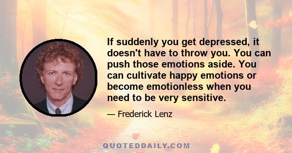 If suddenly you get depressed, it doesn't have to throw you. You can push those emotions aside. You can cultivate happy emotions or become emotionless when you need to be very sensitive.