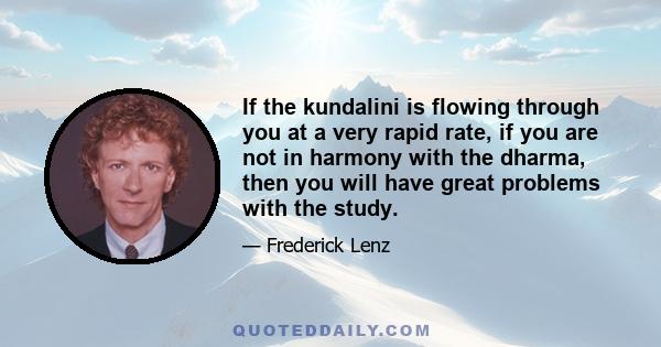 If the kundalini is flowing through you at a very rapid rate, if you are not in harmony with the dharma, then you will have great problems with the study.