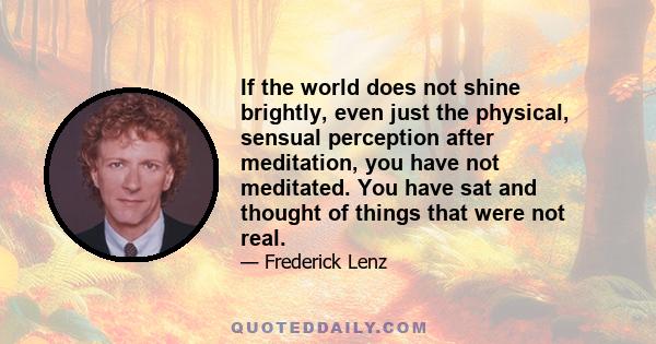 If the world does not shine brightly, even just the physical, sensual perception after meditation, you have not meditated. You have sat and thought of things that were not real.