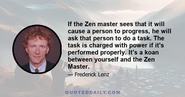 If the Zen master sees that it will cause a person to progress, he will ask that person to do a task. The task is charged with power if it's performed properly. It's a koan between yourself and the Zen Master.