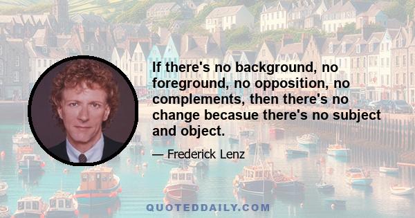 If there's no background, no foreground, no opposition, no complements, then there's no change becasue there's no subject and object.