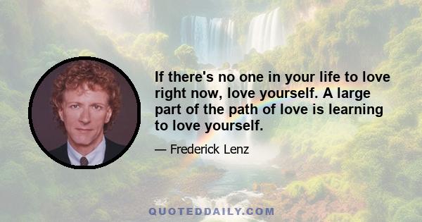 If there's no one in your life to love right now, love yourself. A large part of the path of love is learning to love yourself.