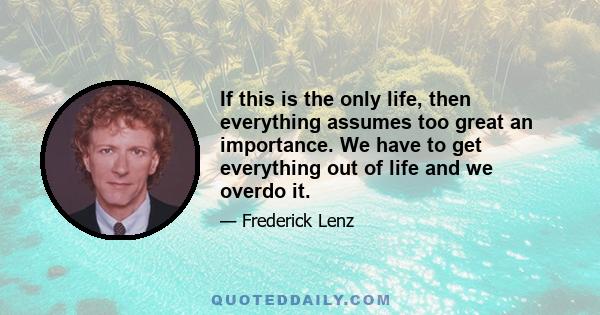 If this is the only life, then everything assumes too great an importance. We have to get everything out of life and we overdo it.