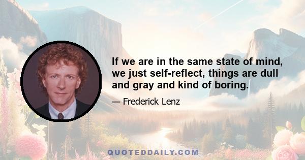 If we are in the same state of mind, we just self-reflect, things are dull and gray and kind of boring.