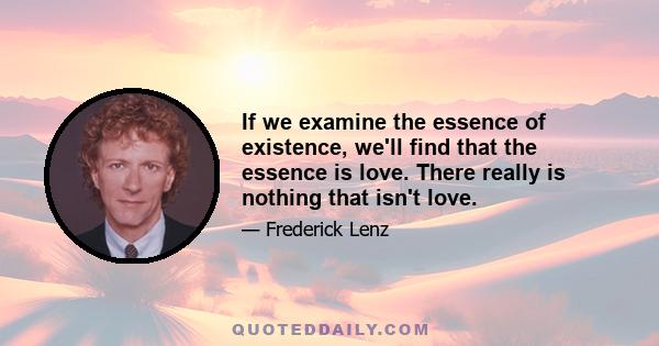 If we examine the essence of existence, we'll find that the essence is love. There really is nothing that isn't love.