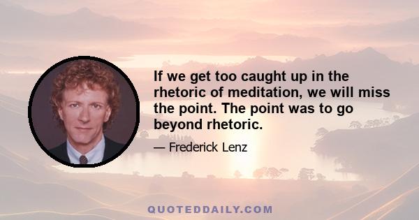 If we get too caught up in the rhetoric of meditation, we will miss the point. The point was to go beyond rhetoric.