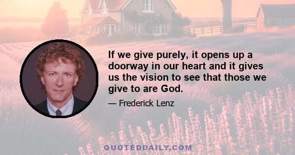 If we give purely, it opens up a doorway in our heart and it gives us the vision to see that those we give to are God.