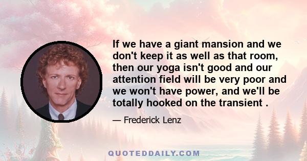 If we have a giant mansion and we don't keep it as well as that room, then our yoga isn't good and our attention field will be very poor and we won't have power, and we'll be totally hooked on the transient .