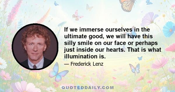 If we immerse ourselves in the ultimate good, we will have this silly smile on our face or perhaps just inside our hearts. That is what illumination is.