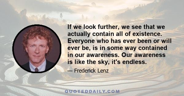 If we look further, we see that we actually contain all of existence. Everyone who has ever been or will ever be, is in some way contained in our awareness. Our awareness is like the sky, it's endless.