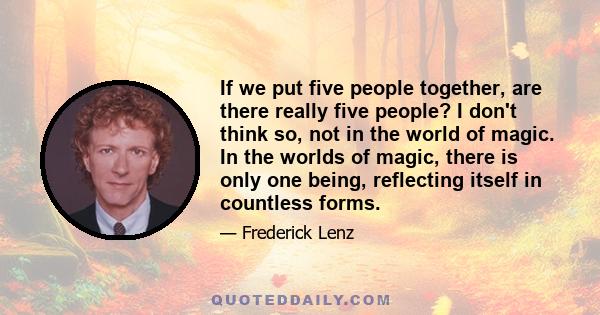 If we put five people together, are there really five people? I don't think so, not in the world of magic. In the worlds of magic, there is only one being, reflecting itself in countless forms.