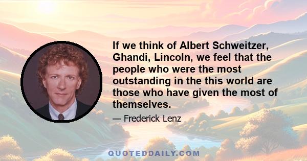 If we think of Albert Schweitzer, Ghandi, Lincoln, we feel that the people who were the most outstanding in the this world are those who have given the most of themselves.