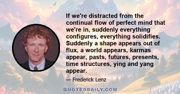 If we're distracted from the continual flow of perfect mind that we're in, suddenly everything configures, everything solidifies. Suddenly a shape appears out of flux, a world appears, karmas appear, pasts, futures,