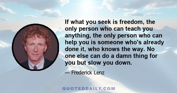 If what you seek is freedom, the only person who can teach you anything, the only person who can help you is someone who's already done it, who knows the way. No one else can do a damn thing for you but slow you down.