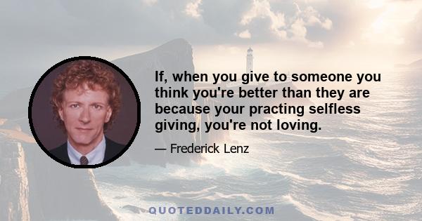 If, when you give to someone you think you're better than they are because your practing selfless giving, you're not loving.