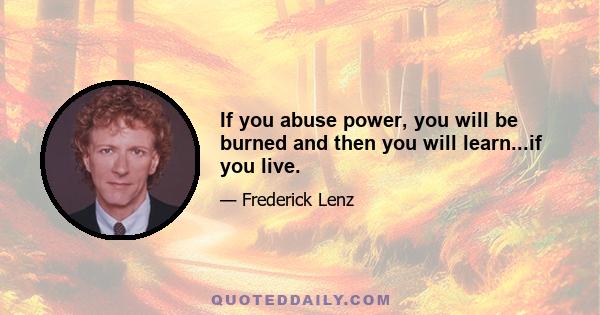 If you abuse power, you will be burned and then you will learn...if you live.