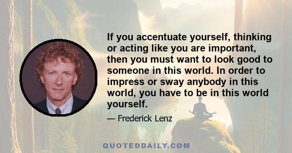 If you accentuate yourself, thinking or acting like you are important, then you must want to look good to someone in this world. In order to impress or sway anybody in this world, you have to be in this world yourself.