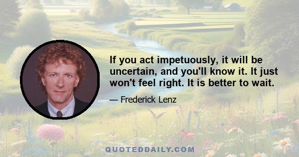 If you act impetuously, it will be uncertain, and you'll know it. It just won't feel right. It is better to wait.