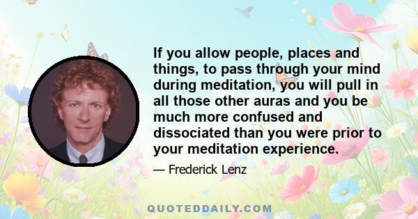 If you allow people, places and things, to pass through your mind during meditation, you will pull in all those other auras and you be much more confused and dissociated than you were prior to your meditation experience.