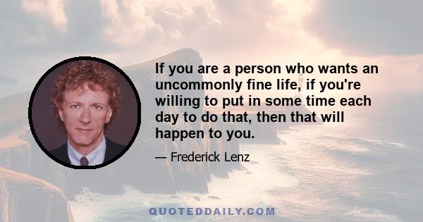 If you are a person who wants an uncommonly fine life, if you're willing to put in some time each day to do that, then that will happen to you.